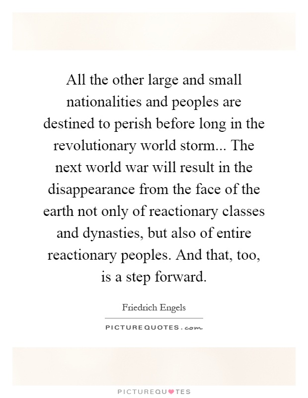 All the other large and small nationalities and peoples are destined to perish before long in the revolutionary world storm... The next world war will result in the disappearance from the face of the earth not only of reactionary classes and dynasties, but also of entire reactionary peoples. And that, too, is a step forward Picture Quote #1