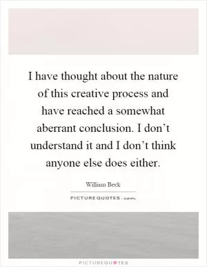 I have thought about the nature of this creative process and have reached a somewhat aberrant conclusion. I don’t understand it and I don’t think anyone else does either Picture Quote #1