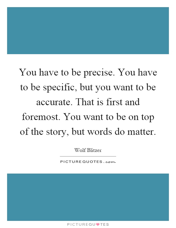 You have to be precise. You have to be specific, but you want to be accurate. That is first and foremost. You want to be on top of the story, but words do matter Picture Quote #1