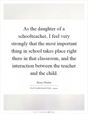As the daughter of a schoolteacher, I feel very strongly that the most important thing in school takes place right there in that classroom, and the interaction between the teacher and the child Picture Quote #1