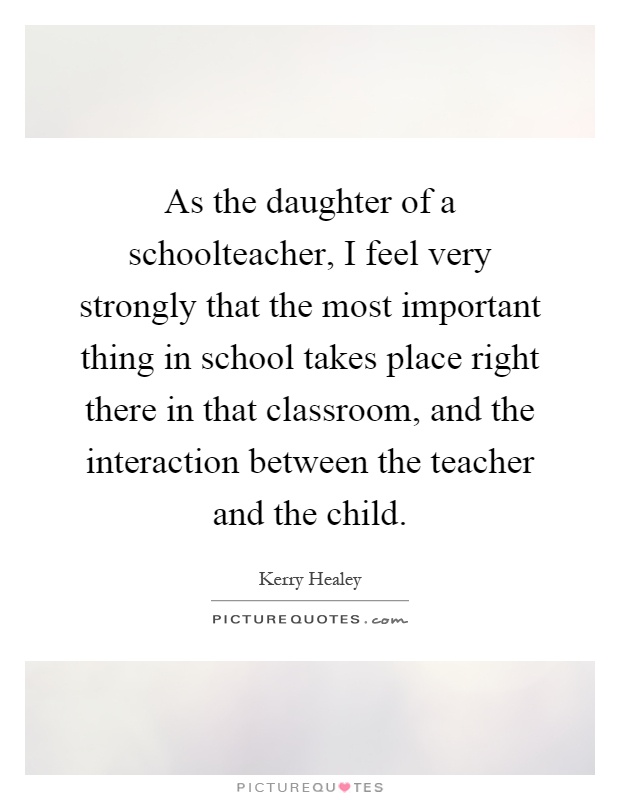 As the daughter of a schoolteacher, I feel very strongly that the most important thing in school takes place right there in that classroom, and the interaction between the teacher and the child Picture Quote #1