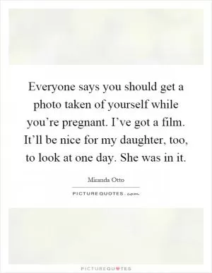 Everyone says you should get a photo taken of yourself while you’re pregnant. I’ve got a film. It’ll be nice for my daughter, too, to look at one day. She was in it Picture Quote #1