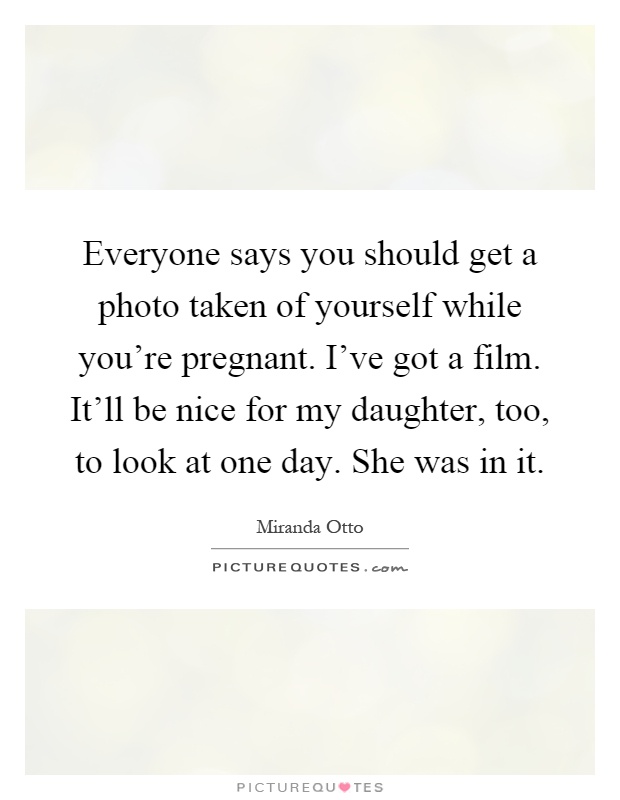 Everyone says you should get a photo taken of yourself while you're pregnant. I've got a film. It'll be nice for my daughter, too, to look at one day. She was in it Picture Quote #1