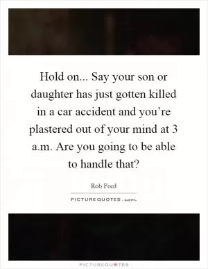 Hold on... Say your son or daughter has just gotten killed in a car accident and you’re plastered out of your mind at 3 a.m. Are you going to be able to handle that? Picture Quote #1