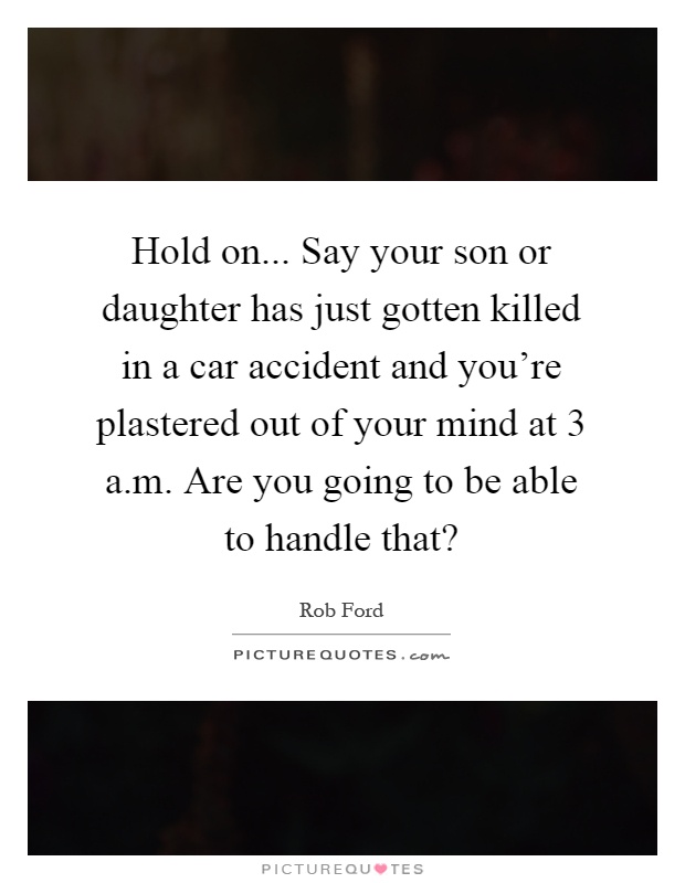 Hold on... Say your son or daughter has just gotten killed in a car accident and you're plastered out of your mind at 3 a.m. Are you going to be able to handle that? Picture Quote #1