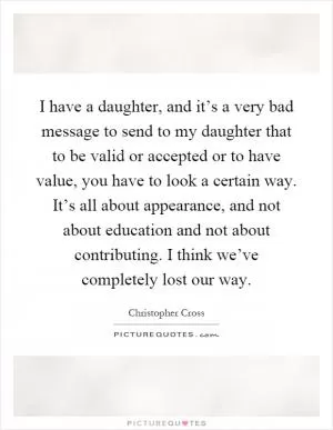 I have a daughter, and it’s a very bad message to send to my daughter that to be valid or accepted or to have value, you have to look a certain way. It’s all about appearance, and not about education and not about contributing. I think we’ve completely lost our way Picture Quote #1