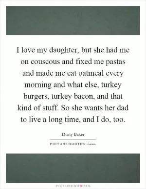 I love my daughter, but she had me on couscous and fixed me pastas and made me eat oatmeal every morning and what else, turkey burgers, turkey bacon, and that kind of stuff. So she wants her dad to live a long time, and I do, too Picture Quote #1