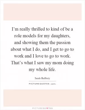 I’m really thrilled to kind of be a role models for my daughters, and showing them the passion about what I do, and I get to go to work and I love to go to work. That’s what I saw my mom doing my whole life Picture Quote #1