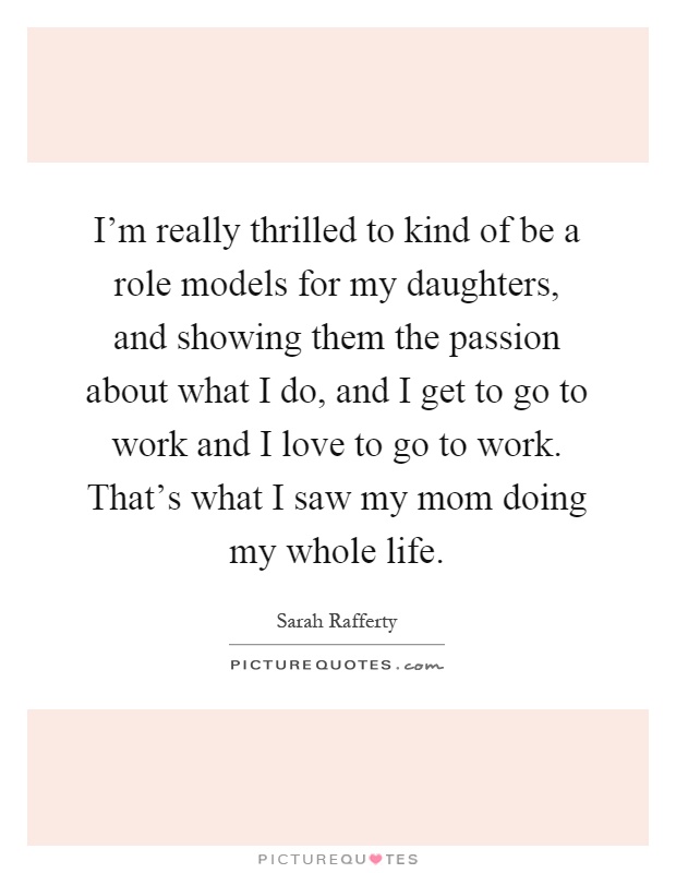 I'm really thrilled to kind of be a role models for my daughters, and showing them the passion about what I do, and I get to go to work and I love to go to work. That's what I saw my mom doing my whole life Picture Quote #1