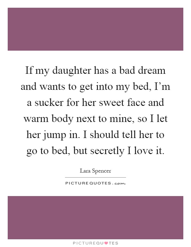 If my daughter has a bad dream and wants to get into my bed, I'm a sucker for her sweet face and warm body next to mine, so I let her jump in. I should tell her to go to bed, but secretly I love it Picture Quote #1