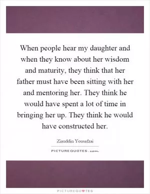 When people hear my daughter and when they know about her wisdom and maturity, they think that her father must have been sitting with her and mentoring her. They think he would have spent a lot of time in bringing her up. They think he would have constructed her Picture Quote #1