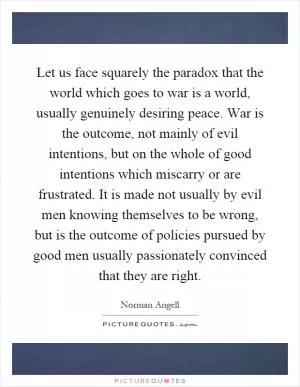 Let us face squarely the paradox that the world which goes to war is a world, usually genuinely desiring peace. War is the outcome, not mainly of evil intentions, but on the whole of good intentions which miscarry or are frustrated. It is made not usually by evil men knowing themselves to be wrong, but is the outcome of policies pursued by good men usually passionately convinced that they are right Picture Quote #1