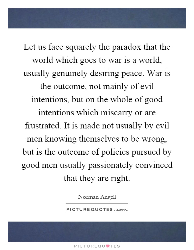 Let us face squarely the paradox that the world which goes to war is a world, usually genuinely desiring peace. War is the outcome, not mainly of evil intentions, but on the whole of good intentions which miscarry or are frustrated. It is made not usually by evil men knowing themselves to be wrong, but is the outcome of policies pursued by good men usually passionately convinced that they are right Picture Quote #1