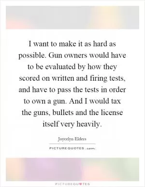 I want to make it as hard as possible. Gun owners would have to be evaluated by how they scored on written and firing tests, and have to pass the tests in order to own a gun. And I would tax the guns, bullets and the license itself very heavily Picture Quote #1