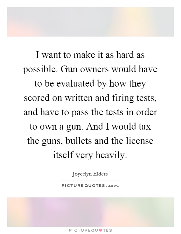I want to make it as hard as possible. Gun owners would have to be evaluated by how they scored on written and firing tests, and have to pass the tests in order to own a gun. And I would tax the guns, bullets and the license itself very heavily Picture Quote #1