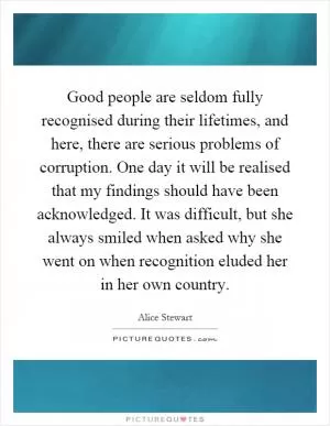 Good people are seldom fully recognised during their lifetimes, and here, there are serious problems of corruption. One day it will be realised that my findings should have been acknowledged. It was difficult, but she always smiled when asked why she went on when recognition eluded her in her own country Picture Quote #1