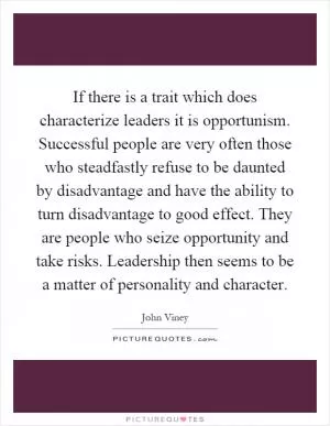 If there is a trait which does characterize leaders it is opportunism. Successful people are very often those who steadfastly refuse to be daunted by disadvantage and have the ability to turn disadvantage to good effect. They are people who seize opportunity and take risks. Leadership then seems to be a matter of personality and character Picture Quote #1