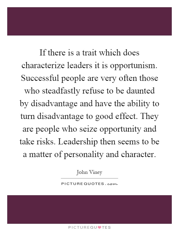 If there is a trait which does characterize leaders it is opportunism. Successful people are very often those who steadfastly refuse to be daunted by disadvantage and have the ability to turn disadvantage to good effect. They are people who seize opportunity and take risks. Leadership then seems to be a matter of personality and character Picture Quote #1