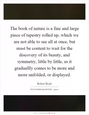 The book of nature is a fine and large piece of tapestry rolled up, which we are not able to see all at once, but must be content to wait for the discovery of its beauty, and symmetry, little by little, as it graduallly comes to be more and more unfolded, or displayed Picture Quote #1