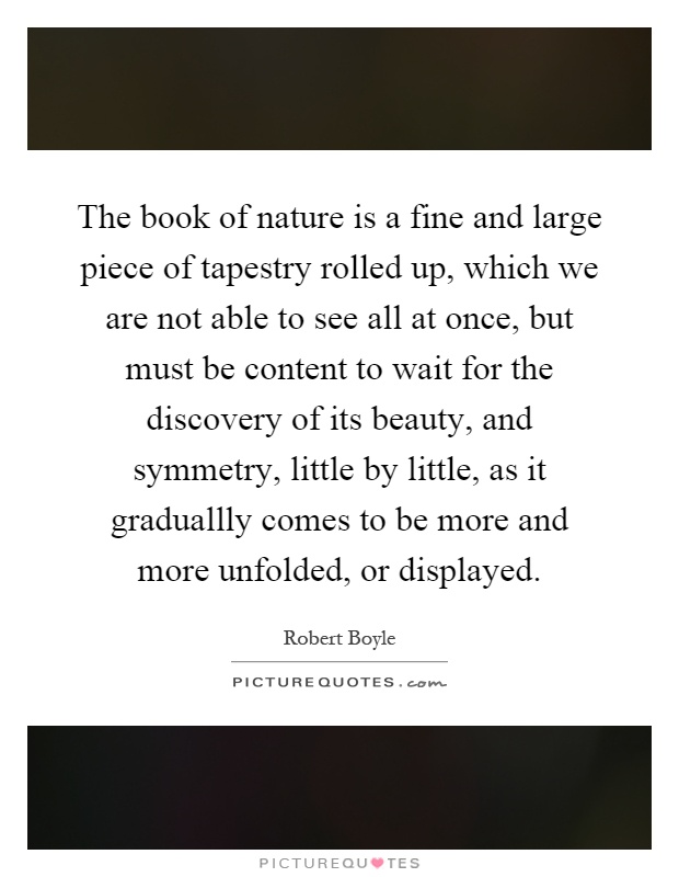 The book of nature is a fine and large piece of tapestry rolled up, which we are not able to see all at once, but must be content to wait for the discovery of its beauty, and symmetry, little by little, as it graduallly comes to be more and more unfolded, or displayed Picture Quote #1