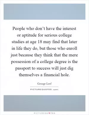 People who don’t have the interest or aptitude for serious college studies at age 18 may find that later in life they do, but those who enroll just because they think that the mere possession of a college degree is the passport to success will just dig themselves a financial hole Picture Quote #1
