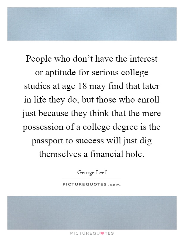 People who don’t have the interest or aptitude for serious college studies at age 18 may find that later in life they do, but those who enroll just because they think that the mere possession of a college degree is the passport to success will just dig themselves a financial hole Picture Quote #1