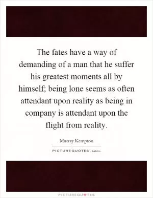The fates have a way of demanding of a man that he suffer his greatest moments all by himself; being lone seems as often attendant upon reality as being in company is attendant upon the flight from reality Picture Quote #1