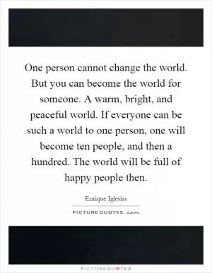 One person cannot change the world. But you can become the world for someone. A warm, bright, and peaceful world. If everyone can be such a world to one person, one will become ten people, and then a hundred. The world will be full of happy people then Picture Quote #1