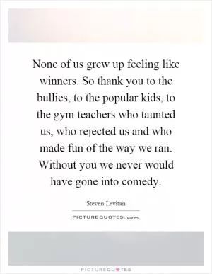 None of us grew up feeling like winners. So thank you to the bullies, to the popular kids, to the gym teachers who taunted us, who rejected us and who made fun of the way we ran. Without you we never would have gone into comedy Picture Quote #1