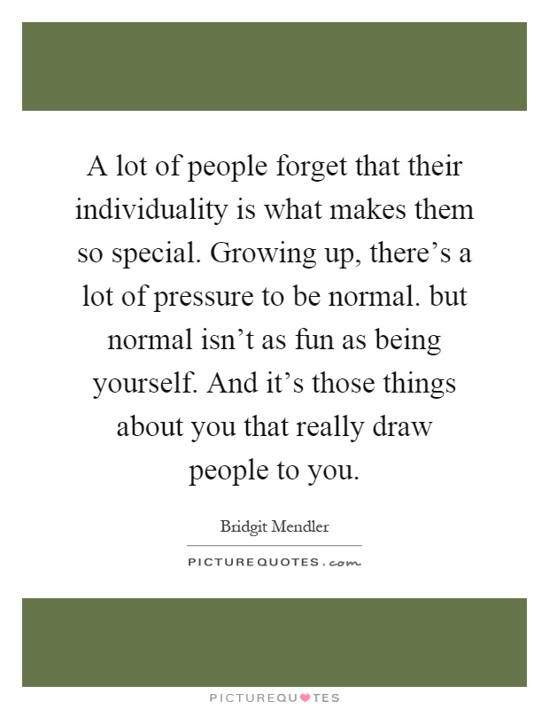 A lot of people forget that their individuality is what makes them so special. Growing up, there's a lot of pressure to be normal. but normal isn't as fun as being yourself. And it's those things about you that really draw people to you Picture Quote #1