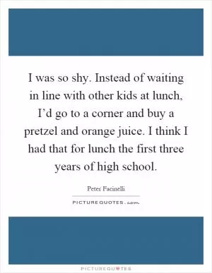 I was so shy. Instead of waiting in line with other kids at lunch, I’d go to a corner and buy a pretzel and orange juice. I think I had that for lunch the first three years of high school Picture Quote #1