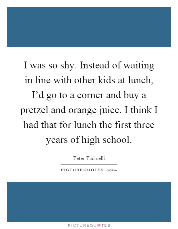 I was so shy. Instead of waiting in line with other kids at lunch, I'd go to a corner and buy a pretzel and orange juice. I think I had that for lunch the first three years of high school Picture Quote #1