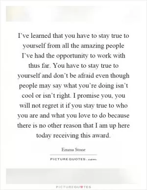 I’ve learned that you have to stay true to yourself from all the amazing people I’ve had the opportunity to work with thus far. You have to stay true to yourself and don’t be afraid even though people may say what you’re doing isn’t cool or isn’t right. I promise you, you will not regret it if you stay true to who you are and what you love to do because there is no other reason that I am up here today receiving this award Picture Quote #1