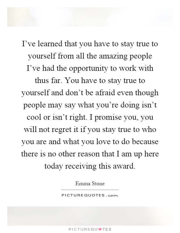 I've learned that you have to stay true to yourself from all the amazing people I've had the opportunity to work with thus far. You have to stay true to yourself and don't be afraid even though people may say what you're doing isn't cool or isn't right. I promise you, you will not regret it if you stay true to who you are and what you love to do because there is no other reason that I am up here today receiving this award Picture Quote #1