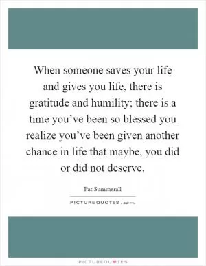 When someone saves your life and gives you life, there is gratitude and humility; there is a time you’ve been so blessed you realize you’ve been given another chance in life that maybe, you did or did not deserve Picture Quote #1