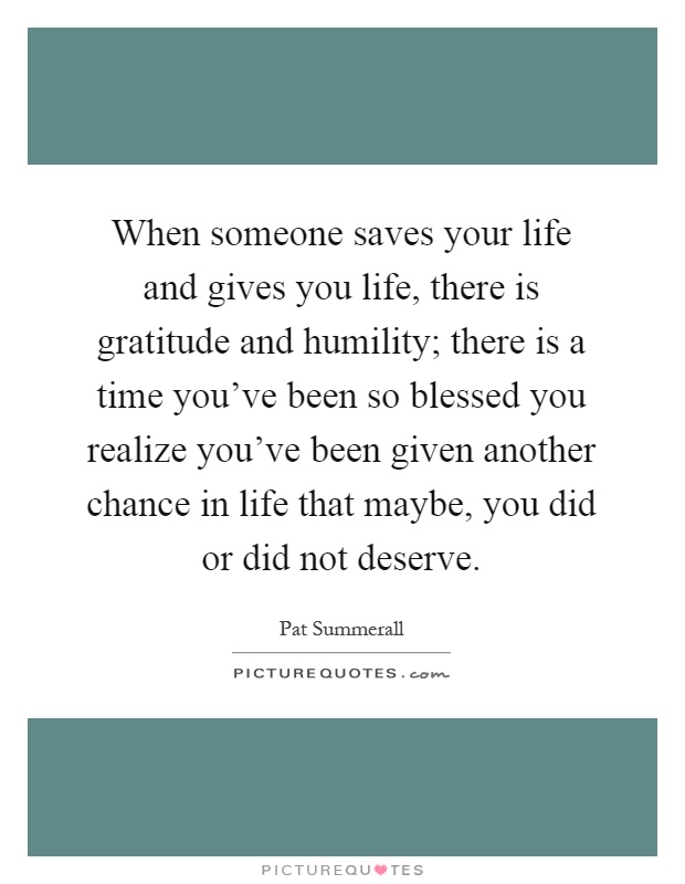 When someone saves your life and gives you life, there is gratitude and humility; there is a time you've been so blessed you realize you've been given another chance in life that maybe, you did or did not deserve Picture Quote #1