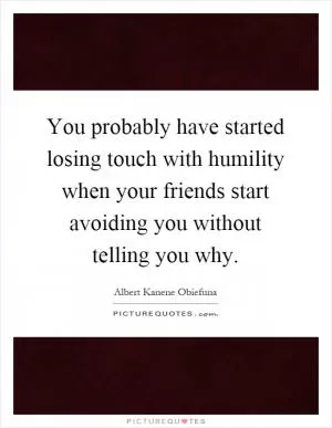 You probably have started losing touch with humility when your friends start avoiding you without telling you why Picture Quote #1