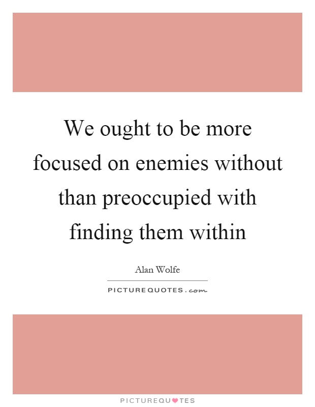 We ought to be more focused on enemies without than preoccupied with finding them within Picture Quote #1
