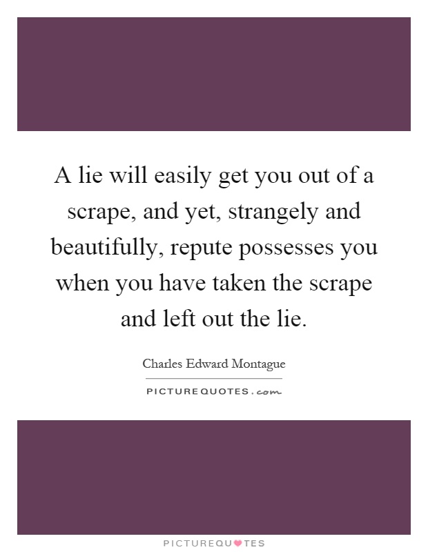 A lie will easily get you out of a scrape, and yet, strangely and beautifully, repute possesses you when you have taken the scrape and left out the lie Picture Quote #1