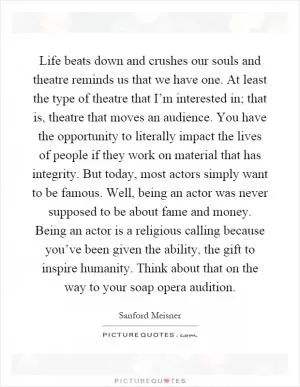 Life beats down and crushes our souls and theatre reminds us that we have one. At least the type of theatre that I’m interested in; that is, theatre that moves an audience. You have the opportunity to literally impact the lives of people if they work on material that has integrity. But today, most actors simply want to be famous. Well, being an actor was never supposed to be about fame and money. Being an actor is a religious calling because you’ve been given the ability, the gift to inspire humanity. Think about that on the way to your soap opera audition Picture Quote #1