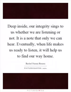 Deep inside, our integrity sings to us whether we are listening or not. It is a note that only we can hear. Eventually, when life makes us ready to listen, it will help us to find our way home Picture Quote #1