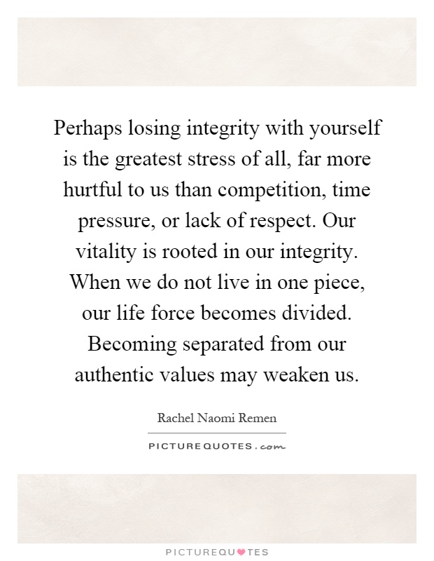 Perhaps losing integrity with yourself is the greatest stress of all, far more hurtful to us than competition, time pressure, or lack of respect. Our vitality is rooted in our integrity. When we do not live in one piece, our life force becomes divided. Becoming separated from our authentic values may weaken us Picture Quote #1