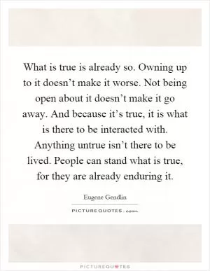 What is true is already so. Owning up to it doesn’t make it worse. Not being open about it doesn’t make it go away. And because it’s true, it is what is there to be interacted with. Anything untrue isn’t there to be lived. People can stand what is true, for they are already enduring it Picture Quote #1
