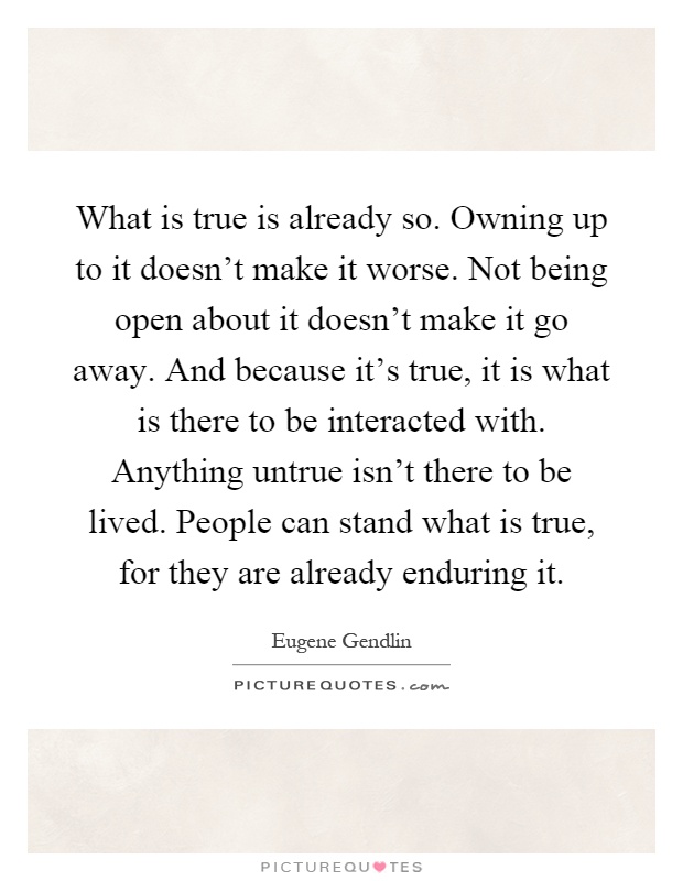 What is true is already so. Owning up to it doesn't make it worse. Not being open about it doesn't make it go away. And because it's true, it is what is there to be interacted with. Anything untrue isn't there to be lived. People can stand what is true, for they are already enduring it Picture Quote #1