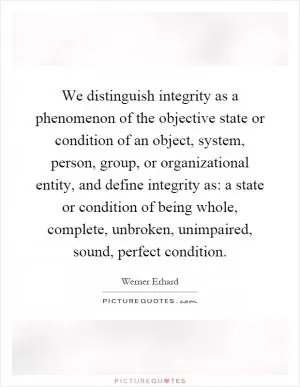 We distinguish integrity as a phenomenon of the objective state or condition of an object, system, person, group, or organizational entity, and define integrity as: a state or condition of being whole, complete, unbroken, unimpaired, sound, perfect condition Picture Quote #1