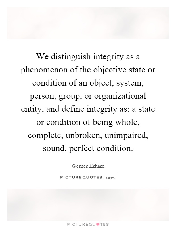 We distinguish integrity as a phenomenon of the objective state or condition of an object, system, person, group, or organizational entity, and define integrity as: a state or condition of being whole, complete, unbroken, unimpaired, sound, perfect condition Picture Quote #1