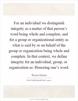 For an individual we distinguish integrity as a matter of that person’s word being whole and complete, and for a group or organizational entity as what is said by or on behalf of the group or organization being whole and complete. In that context, we define integrity for an individual, group, or organization as: Honoring one’s word Picture Quote #1