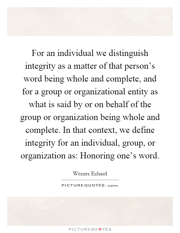 For an individual we distinguish integrity as a matter of that person's word being whole and complete, and for a group or organizational entity as what is said by or on behalf of the group or organization being whole and complete. In that context, we define integrity for an individual, group, or organization as: Honoring one's word Picture Quote #1