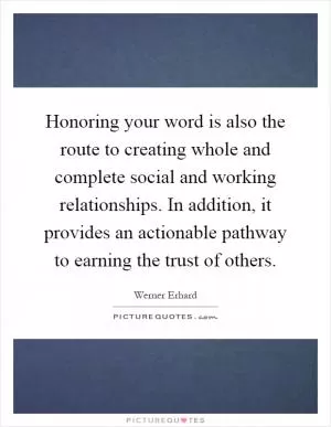 Honoring your word is also the route to creating whole and complete social and working relationships. In addition, it provides an actionable pathway to earning the trust of others Picture Quote #1