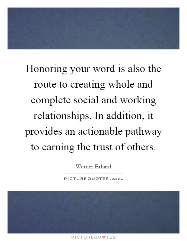 Honoring your word is also the route to creating whole and complete social and working relationships. In addition, it provides an actionable pathway to earning the trust of others Picture Quote #1